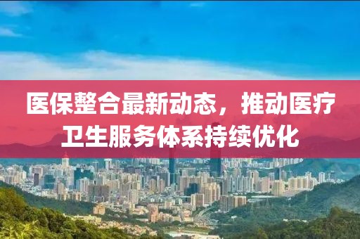 医保整合最新动态，推动医疗卫生服务体系持续优化