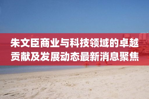 朱文臣商业与科技领域的卓越贡献及发展动态最新消息聚焦
