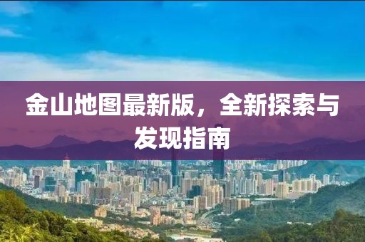 金山地图最新版，全新探索与发现指南