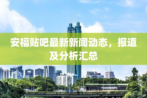 安福贴吧最新新闻动态，报道及分析汇总