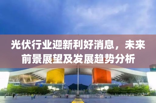 光伏行业迎新利好消息，未来前景展望及发展趋势分析