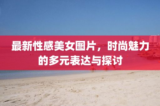 最新性感美女图片，时尚魅力的多元表达与探讨
