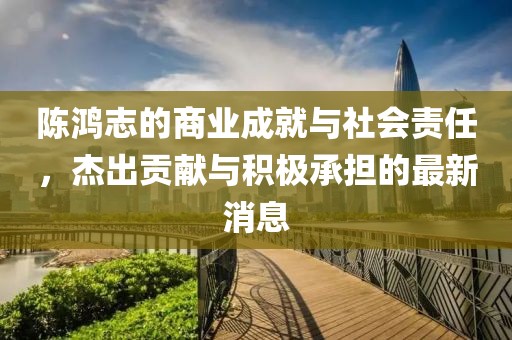 陈鸿志的商业成就与社会责任，杰出贡献与积极承担的最新消息