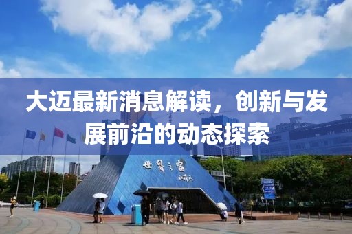 大迈最新消息解读，创新与发展前沿的动态探索