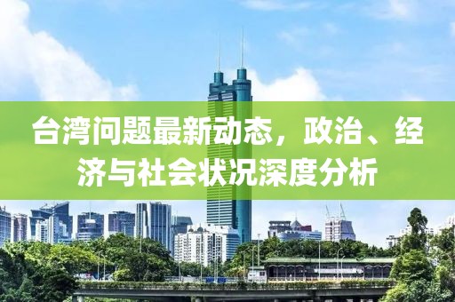 台湾问题最新动态，政治、经济与社会状况深度分析