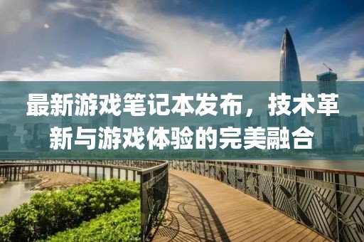 最新游戏笔记本发布，技术革新与游戏体验的完美融合