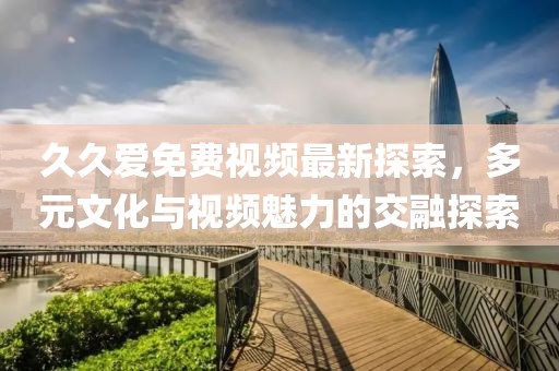 久久爱免费视频最新探索，多元文化与视频魅力的交融探索