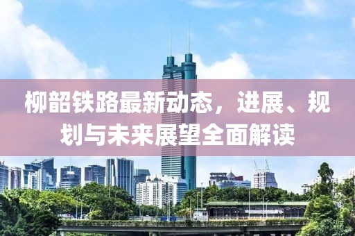 柳韶铁路最新动态，进展、规划与未来展望全面解读