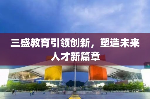 三盛教育引领创新，塑造未来人才新篇章