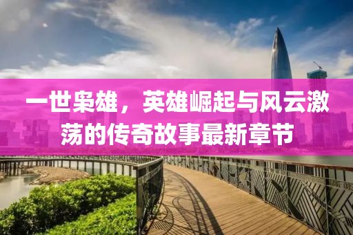 一世枭雄，英雄崛起与风云激荡的传奇故事最新章节