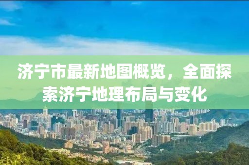 济宁市最新地图概览，全面探索济宁地理布局与变化