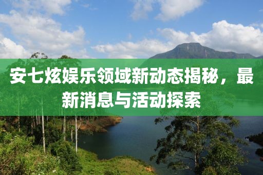 安七炫娱乐领域新动态揭秘，最新消息与活动探索