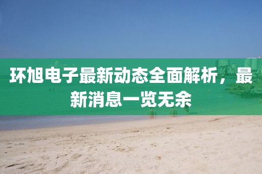 环旭电子最新动态全面解析，最新消息一览无余