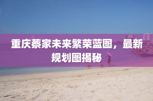 重庆蔡家未来繁荣蓝图，最新规划图揭秘
