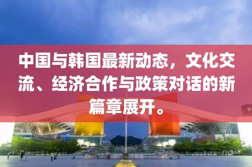 中国与韩国最新动态，文化交流、经济合作与政策对话的新篇章展开。