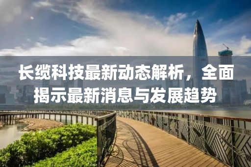 长缆科技最新动态解析，全面揭示最新消息与发展趋势
