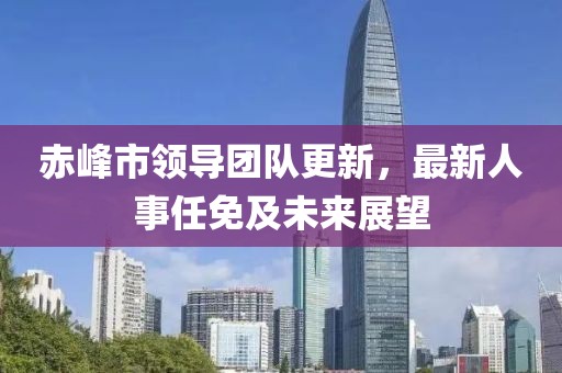 赤峰市领导团队更新，最新人事任免及未来展望