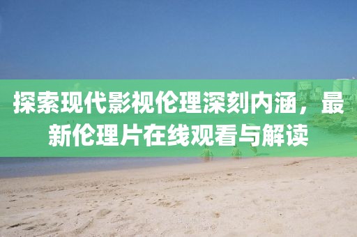 探索现代影视伦理深刻内涵，最新伦理片在线观看与解读