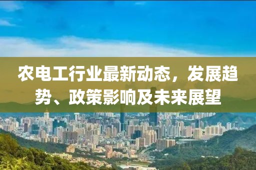 农电工行业最新动态，发展趋势、政策影响及未来展望