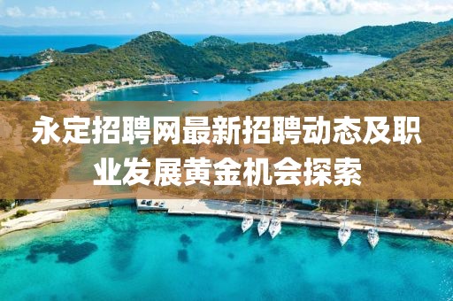 永定招聘网最新招聘动态及职业发展黄金机会探索