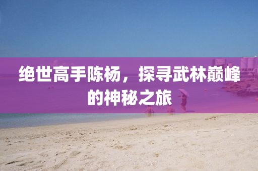 绝世高手陈杨，探寻武林巅峰的神秘之旅
