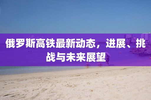 俄罗斯高铁最新动态，进展、挑战与未来展望