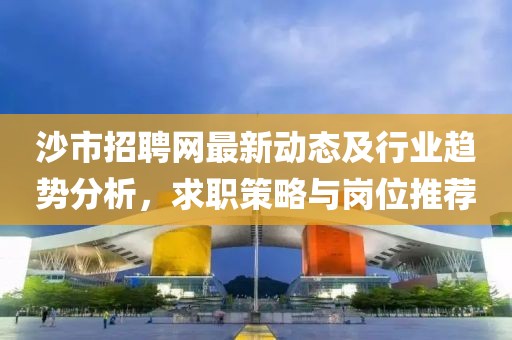 沙市招聘网最新动态及行业趋势分析，求职策略与岗位推荐