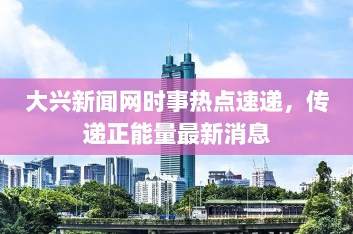 大兴新闻网时事热点速递，传递正能量最新消息