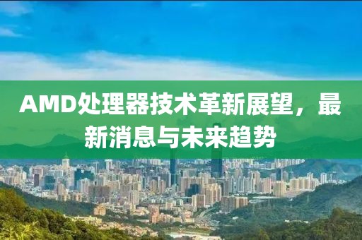 AMD处理器技术革新展望，最新消息与未来趋势