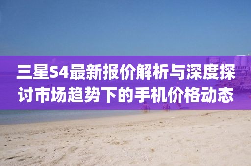 三星S4最新报价解析与深度探讨市场趋势下的手机价格动态