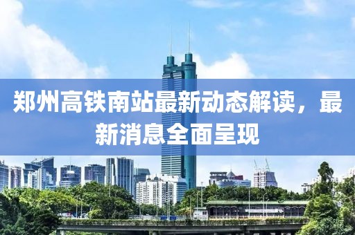 郑州高铁南站最新动态解读，最新消息全面呈现