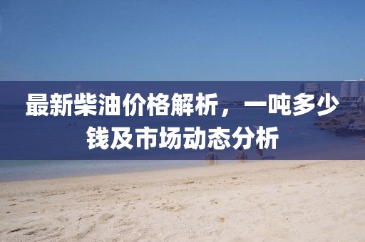 最新柴油价格解析，一吨多少钱及市场动态分析