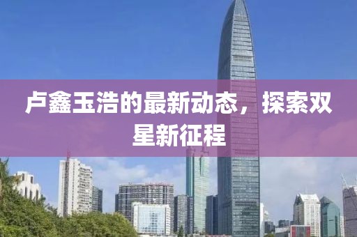卢鑫玉浩的最新动态，探索双星新征程