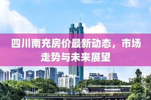 四川南充房价最新动态，市场走势与未来展望