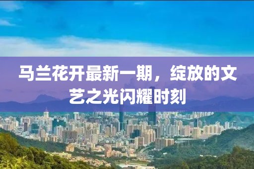 马兰花开最新一期，绽放的文艺之光闪耀时刻