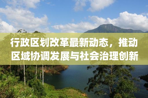 行政区划改革最新动态，推动区域协调发展与社会治理创新