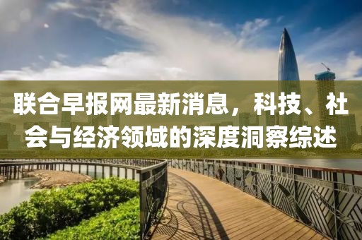 联合早报网最新消息，科技、社会与经济领域的深度洞察综述