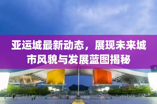 亚运城最新动态，展现未来城市风貌与发展蓝图揭秘