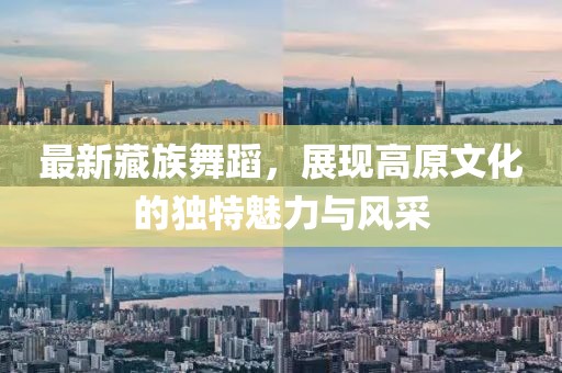 最新藏族舞蹈，展现高原文化的独特魅力与风采