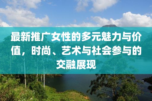 最新推广女性的多元魅力与价值，时尚、艺术与社会参与的交融展现