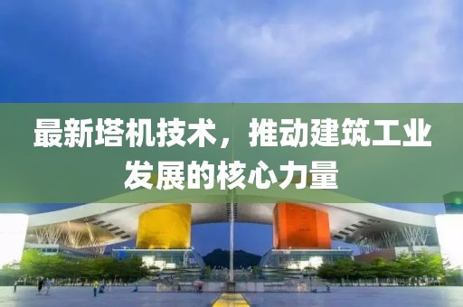 最新塔机技术，推动建筑工业发展的核心力量