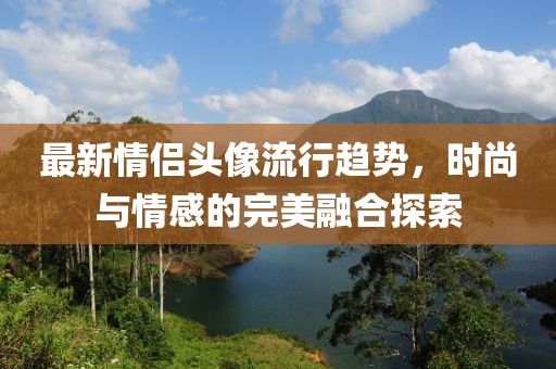 最新情侣头像流行趋势，时尚与情感的完美融合探索