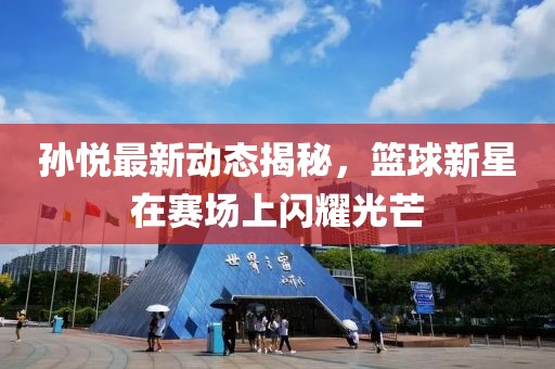 孙悦最新动态揭秘，篮球新星在赛场上闪耀光芒