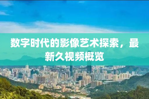数字时代的影像艺术探索，最新久视频概览