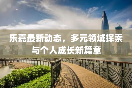乐嘉最新动态，多元领域探索与个人成长新篇章