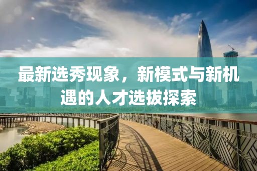 最新选秀现象，新模式与新机遇的人才选拔探索