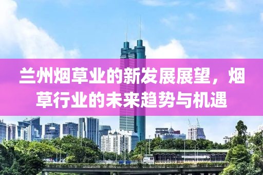 兰州烟草业的新发展展望，烟草行业的未来趋势与机遇