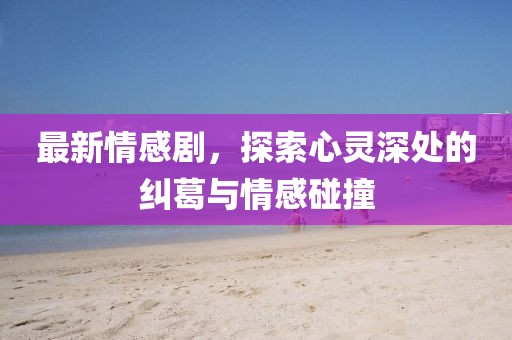 最新情感剧，探索心灵深处的纠葛与情感碰撞
