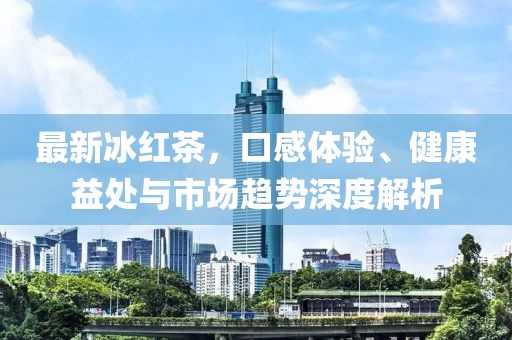 最新冰红茶，口感体验、健康益处与市场趋势深度解析