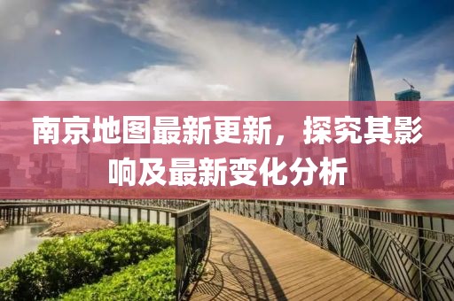 南京地图最新更新，探究其影响及最新变化分析